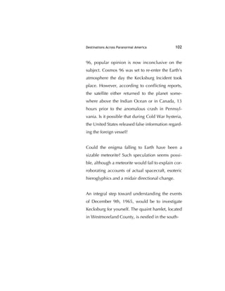 Destinations Across Paranormal America 102
96, popular opinion is now inconclusive on the
subject. Cosmos 96 was set to re-enter the Earth's
atmosphere the day the Kecksburg Incident took
place. However, according to conﬂicting reports,
the satellite either returned to the planet some-
where above the Indian Ocean or in Canada, 13
hours prior to the anomalous crash in Pennsyl-
vania. Is it possible that during Cold War hysteria,
the United States released false information regard-
ing the foreign vessel?
Could the enigma falling to Earth have been a
sizable meteorite? Such speculation seems possi-
ble, although a meteorite would fail to explain cor-
roborating accounts of actual spacecraft, esoteric
hieroglyphics and a midair directional change.
An integral step toward understanding the events
of December 9th, 1965, would be to investigate
Kecksburg for yourself. The quaint hamlet, located
in Westmoreland County, is nestled in the south-
 