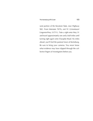The Kecksburg UFO Crash 103
west portion of the Keystone State, near Highway
982. From Interstate 70/76, exit 91 (Uniontown/
Lingonier/Hwy 31/711). Take a right onto Hwy 31
and travel approximately one and a half miles until
turning right again onto Clayspike Road. Six miles
ahead, you'll ﬁnd the pastoral town of Kecksburg.
Be sure to bring your cameras. You never know
what evidence may have slipped through the col-
lective ﬁngers of investigators before you.
 