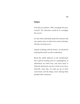 105
Epilogue
And still you question, "Why investigate the para-
normal?” The alternative would be to investigate
the normal.
It's only when individuals probe the unknown that
new queries arise, to which new answers develop.
Thereby, learning occurs.
Instead of dealing with the known, we should be
studying that which we don't understand.
Recall the anthill aphorism in the Introduction?
We could be standing next to a superhighway of
information our entire lives, and never know it.
Alternate dimensions may be in front of our faces.
Ironically, every day, we wake up, go to work,
come home and fall asleep, never noticing these
possible other existences.
 