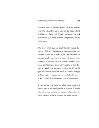 Destinations Across Paranormal America 106
Humans tend to believe other creatures experi-
ence the world the same way we do. Take a look
at folks who dress their dogs in sweaters, or speak
to their cats as if these animals comprehend what's
being said.
The brain of an average adult human weighs be-
tween 1,300 and 1,400 grams, accounting for two
percent of our total body mass. The brain of an
average adult housecat is a mere 30 grams, com-
prising 0.9 percent of that animal's overall bulk.
Since domesticated dogs vary greatly in size be-
tween breeds, an accurate measure of K9 intelli-
gence is difﬁcult to assess. Sufﬁce it to say, though,
a dog's brain — in comparison to its body size —
is also far less than the same contrast in humans.
If your cat or dog were an adult homo sapien, it
would almost assuredly suffer from mental retard-
ation. It would require an extreme aberration for
either of these animals to view the world around
 