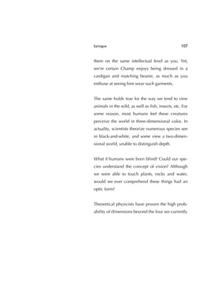 Epilogue 107
them on the same intellectual level as you. Yet,
we're certain Champ enjoys being dressed in a
cardigan and matching beanie, as much as you
enthuse at seeing him wear such garments.
The same holds true for the way we tend to view
animals in the wild, as well as ﬁsh, insects, etc. For
some reason, most humans feel these creatures
perceive the world in three-dimensional color. In
actuality, scientists theorize numerous species see
in black-and-white, and some view a two-dimen-
sional world, unable to distinguish depth.
What if humans were born blind? Could our spe-
cies understand the concept of vision? Although
we were able to touch plants, rocks and water,
would we ever comprehend these things had an
optic form?
Theoretical physicists have proven the high prob-
ability of dimensions beyond the four we currently
 