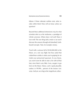 Destinations Across Paranormal America 108
fathom. If these alternate realities exist, what re-
sides within them? How will we know unless we
question?
Beyond these additional dimensions may be what
scientists refer to as the multiverse, a paradigm of
inﬁnite universes. Where does it all end? Does it
ever end? The one thing fairly certain is we won't
discover the answers through self-absorbed, Earth-
bound concepts. Take, for example, money.
Travel with a suitcase full of $100,000,000 to the
Moon, on a one way ﬂight. See how useful that
cotton/linen combo is when you're gasping for air
inside your pressurized spacesuit. As you freeze,
you won't even be able to start a ﬁre with all that
loot, since there's very little, if any, oxygen in gas
form on the Moon. Hence, cash is quite plausibly
useless in 99.999... percent of the known Uni-
verse. And yet, we cling to the insigniﬁcant, allow-
 