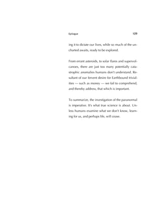Epilogue 109
ing it to dictate our lives, while so much of the un-
charted awaits, ready to be explored.
From errant asteroids, to solar ﬂares and supervol-
canoes, there are just too many potentially cata-
strophic anomalies humans don't understand. Re-
sultant of our fervent desire for Earthbound trivial-
ities — such as money — we fail to comprehend,
and thereby address, that which is important.
To summarize, the investigation of the paranormal
is imperative. It's what true science is about. Un-
less humans examine what we don't know, learn-
ing for us, and perhaps life, will cease.
 