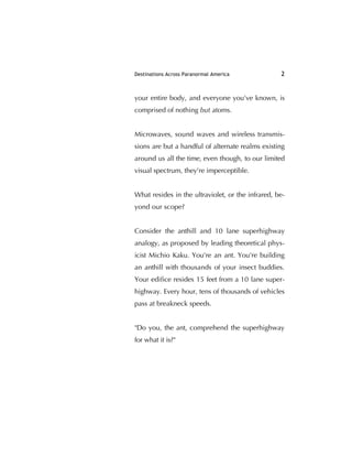 Destinations Across Paranormal America 2
your entire body, and everyone you've known, is
comprised of nothing but atoms.
Microwaves, sound waves and wireless transmis-
sions are but a handful of alternate realms existing
around us all the time, even though, to our limited
visual spectrum, they're imperceptible.
What resides in the ultraviolet, or the infrared, be-
yond our scope?
Consider the anthill and 10 lane superhighway
analogy, as proposed by leading theoretical phys-
icist Michio Kaku. You're an ant. You're building
an anthill with thousands of your insect buddies.
Your ediﬁce resides 15 feet from a 10 lane super-
highway. Every hour, tens of thousands of vehicles
pass at breakneck speeds.
"Do you, the ant, comprehend the superhighway
for what it is?"
 
