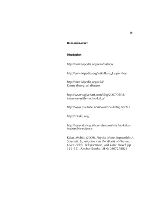 111
Bibliography
Introduction
http://en.wikipedia.org/wiki/Galileo
http://en.wikipedia.org/wiki/Hans_Lippershey
http://en.wikipedia.org/wiki/
Germ_theory_of_disease
http://www.uglychart.com/blog/2007/05/31/
interview-with-michio-kaku/
http://www.youtube.com/watch?v=liFhgUinrZU
http://mkaku.org/
http://www.dailygrail.com/features/michio-kaku-
impossible-science
Kaku, Michio. (2009). Physics of the Impossible: A
Scientiﬁc Exploration into the World of Phasers,
Force Fields, Teleportation, and Time Travel. pp.
126–153. Anchor Books. ISBN: 0307278824
 