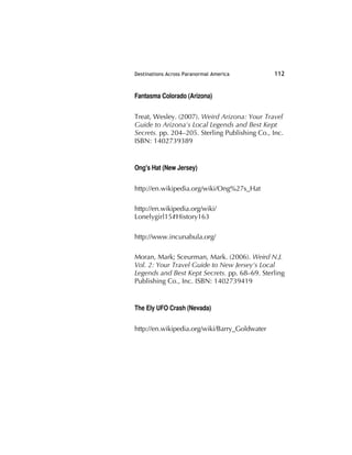 Destinations Across Paranormal America 112
Fantasma Colorado (Arizona)
Treat, Wesley. (2007). Weird Arizona: Your Travel
Guide to Arizona's Local Legends and Best Kept
Secrets. pp. 204–205. Sterling Publishing Co., Inc.
ISBN: 1402739389
Ong's Hat (New Jersey)
http://en.wikipedia.org/wiki/Ong%27s_Hat
http://en.wikipedia.org/wiki/
Lonelygirl15#History163
http://www.incunabula.org/
Moran, Mark; Sceurman, Mark. (2006). Weird N.J.
Vol. 2: Your Travel Guide to New Jersey's Local
Legends and Best Kept Secrets. pp. 68–69. Sterling
Publishing Co., Inc. ISBN: 1402739419
The Ely UFO Crash (Nevada)
http://en.wikipedia.org/wiki/Barry_Goldwater
 
