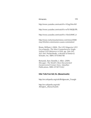 Bibliography 115
http://www.youtube.com/watch?v=1Ozg3Nm-lkY
http://www.youtube.com/watch?v=wTk1XbQk3Pk
http://www.youtube.com/watch?v=1Snck4fMP_A
http://www.rockymountainnews.com/news/2008/
may/30/alien-commission-causes-commotion/
Birnes, William J. (2004). The UFO Magazine UFO
Encyclopedia: The Most Comprehensive Single-
Volume UFO Reference in Print. pp. 244–245,
263–264. Pocket Books, a division of Simon &
Schuster, Inc. ISBN: 0743466748
Romanek, Stan; Danelek, J. Allen. (2009).
Messages: The World's Most Documented
Extraterrestrial Contact Story. Llewellyn
Publications. ISBN: 0738715263
Killer Trolls From Hell, Etc. (Massachusetts)
http://en.wikipedia.org/wiki/Bridgewater_Triangle
http://en.wikipedia.org/wiki/
Abington,_Massachusetts
 