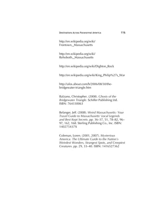 Destinations Across Paranormal America 116
http://en.wikipedia.org/wiki/
Freetown,_Massachusetts
http://en.wikipedia.org/wiki/
Rehoboth,_Massachusetts
http://en.wikipedia.org/wiki/Dighton_Rock
http://en.wikipedia.org/wiki/King_Philip%27s_War
http://ufos.about.com/b/2006/08/30/the-
bridgewater-triangle.htm
Balzano, Christopher. (2008). Ghosts of the
Bridgewater Triangle. Schiffer Publishing Ltd.
ISBN: 764330063
Belanger, Jeff. (2008). Weird Massachusetts: Your
Travel Guide to Massachusetts' Local Legends
and Best Kept Secrets. pp. 36–37, 51, 78–82, 96–
97, 162, 168. Sterling Publishing Co., Inc. ISBN:
140275437X
Coleman, Loren. (2001, 2007). Mysterious
America: The Ultimate Guide to the Nation's
Weirdest Wonders, Strangest Spots, and Creepiest
Creatures. pp. 29, 33–40. ISBN: 1416527362
 
