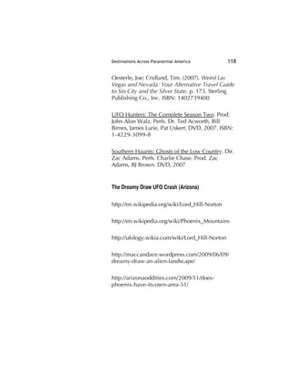 Destinations Across Paranormal America 118
Oesterle, Joe; Cridland, Tim. (2007). Weird Las
Vegas and Nevada: Your Alternative Travel Guide
to Sin City and the Silver State. p. 173. Sterling
Publishing Co., Inc. ISBN: 1402739400
UFO Hunters: The Complete Season Two. Prod.
John Alon Walz. Perfs. Dr. Ted Acworth, Bill
Birnes, James Lurie, Pat Uskert. DVD, 2007. ISBN:
1-4229-3099-8
Southern Haunts: Ghosts of the Low Country. Dir.
Zac Adams. Perfs. Charlie Chase. Prod. Zac
Adams, BJ Brown. DVD, 2007
The Dreamy Draw UFO Crash (Arizona)
http://en.wikipedia.org/wiki/Lord_Hill-Norton
http://en.wikipedia.org/wiki/Phoenix_Mountains
http://ufology.wikia.com/wiki/Lord_Hill-Norton
http://maccandace.wordpress.com/2009/06/09/
dreamy-draw-an-alien-landscape/
http://arizonaoddities.com/2009/11/does-
phoenix-have-its-own-area-51/
 