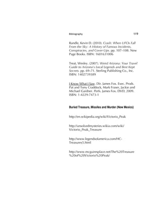 Bibliography 119
Randle, Kevin D. (2010). Crash: When UFOs Fall
From the Sky: A History of Famous Incidents,
Conspiracies, and Cover-Ups. pp. 107–108. New
Page Books. ISBN: 1601631006
Treat, Wesley. (2007). Weird Arizona: Your Travel
Guide to Arizona's Local Legends and Best Kept
Secrets. pp. 69–71. Sterling Publishing Co., Inc.
ISBN: 1402739389
I Know What I Saw. Dir. James Fox. Exec. Prods.
Pat and Tony Craddock, Mark Fraser, Jackie and
Michael Gardner. Perfs. James Fox. DVD, 2009.
ISBN: 1-4229-7473-1
Buried Treasure, Missiles and Murder (New Mexico)
http://en.wikipedia.org/wiki/Victorio_Peak
http://unsolvedmysteries.wikia.com/wiki/
Victorio_Peak_Treasure
http://www.legendsofamerica.com/HC-
Treasures5.html
http://www.mcguiresplace.net/The%20Treasure
%20of%20Victorio%20Peak/
 