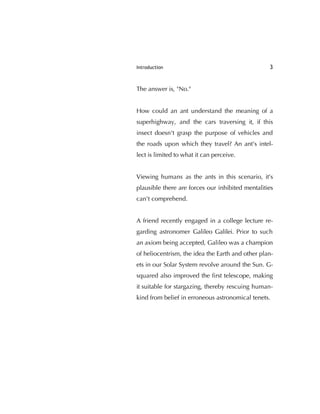 Introduction 3
The answer is, "No."
How could an ant understand the meaning of a
superhighway, and the cars traversing it, if this
insect doesn't grasp the purpose of vehicles and
the roads upon which they travel? An ant's intel-
lect is limited to what it can perceive.
Viewing humans as the ants in this scenario, it's
plausible there are forces our inhibited mentalities
can't comprehend.
A friend recently engaged in a college lecture re-
garding astronomer Galileo Galilei. Prior to such
an axiom being accepted, Galileo was a champion
of heliocentrism, the idea the Earth and other plan-
ets in our Solar System revolve around the Sun. G-
squared also improved the ﬁrst telescope, making
it suitable for stargazing, thereby rescuing human-
kind from belief in erroneous astronomical tenets.
 