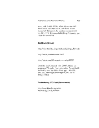 Destinations Across Paranormal America 120
Kutz, Jack. (1989, 1998). More Mysteries and
Miracles of New Mexico: Guide Book to the
Genuinely Bizarre in the Land of Enchantment.
pp. 161–174. Rhombus Publishing Company, Inc.
ISBN: 093645508X
Dead Drunk (Nevada)
http://en.wikipedia.org/wiki/Goodsprings,_Nevada
http://www.pioneersaloon.info/
http://www.roadsideamerica.com/tip/18381
Oesterle, Joe; Cridland, Tim. (2007). Weird Las
Vegas and Nevada: Your Alternative Travel Guide
to Sin City and the Silver State. pp. 190–191,
212–213. Sterling Publishing Co., Inc. ISBN:
1402739400
The Kecksburg UFO Crash (Pennsylvania)
http://en.wikipedia.org/wiki/
Kecksburg_UFO_incident
 