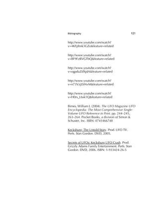 Bibliography 121
http://www.youtube.com/watch?
v=4KFphnk3GZo&feature=related
http://www.youtube.com/watch?
v=BF9FzRVGTbQ&feature=related
http://www.youtube.com/watch?
v=ogpduZdXpJA&feature=related
http://www.youtube.com/watch?
v=n73VzjLbNvM&feature=related
http://www.youtube.com/watch?
v=H0rs_L6sk1Q&feature=related
Birnes, William J. (2004). The UFO Magazine UFO
Encyclopedia: The Most Comprehensive Single-
Volume UFO Reference in Print. pp. 244–245,
263–264. Pocket Books, a division of Simon &
Schuster, Inc. ISBN: 0743466748
Kecksburg: The Untold Story. Prod. UFO TV.
Perfs. Stan Gordon. DVD, 2005.
Secrets of UFOs: Kecksburg UFO Crash. Prod.
Grizzly Adams Family Entertainment. Perfs. Stan
Gordon. DVD, 2006. ISBN: 1-933424-26-5
 