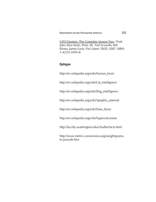 Destinations Across Paranormal America 122
UFO Hunters: The Complete Season Two. Prod.
John Alon Walz. Perfs. Dr. Ted Acworth, Bill
Birnes, James Lurie, Pat Uskert. DVD, 2007. ISBN:
1-4229-3099-8
Epilogue
http://en.wikipedia.org/wiki/Human_brain
http://en.wikipedia.org/wiki/Cat_intelligence
http://en.wikipedia.org/wiki/Dog_intelligence
http://en.wikipedia.org/wiki/Apophis_asteroid
http://en.wikipedia.org/wiki/Solar_ﬂares
http://en.wikipedia.org/wiki/Supervolcanoes
http://faculty.washington.edu/chudler/facts.html
http://www.metric-conversions.org/weight/grams-
to-pounds.htm
 
