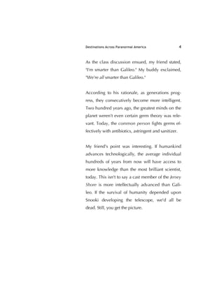 Destinations Across Paranormal America 4
As the class discussion ensued, my friend stated,
"I'm smarter than Galileo." My buddy exclaimed,
"We're all smarter than Galileo."
According to his rationale, as generations prog-
ress, they consecutively become more intelligent.
Two hundred years ago, the greatest minds on the
planet weren't even certain germ theory was rele-
vant. Today, the common person ﬁghts germs ef-
fectively with antibiotics, astringent and sanitizer.
My friend's point was interesting. If humankind
advances technologically, the average individual
hundreds of years from now will have access to
more knowledge than the most brilliant scientist,
today. This isn't to say a cast member of the Jersey
Shore is more intellectually advanced than Gali-
leo. If the survival of humanity depended upon
Snooki developing the telescope, we'd all be
dead. Still, you get the picture.
 