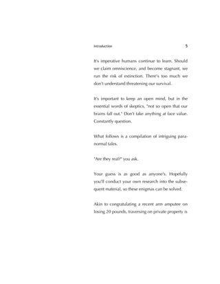 Introduction 5
It's imperative humans continue to learn. Should
we claim omniscience, and become stagnant, we
run the risk of extinction. There's too much we
don't understand threatening our survival.
It's important to keep an open mind, but in the
essential words of skeptics, "not so open that our
brains fall out." Don't take anything at face value.
Constantly question.
What follows is a compilation of intriguing para-
normal tales.
"Are they real?" you ask.
Your guess is as good as anyone's. Hopefully
you'll conduct your own research into the subse-
quent material, so these enigmas can be solved.
Akin to congratulating a recent arm amputee on
losing 20 pounds, traversing on private property is
 