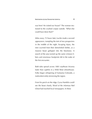 Destinations Across Paranormal America 8
was here! He visited our house!" The woman mo-
tioned to the crushed corpse outside. "What else
could have done that?!"
Miles away, 72 hours later, Lucifer made a second
appearance, trampling the tent of two prospectors
in the middle of the night. Escaping injury, the
men scurried from their demolished shelter, as a
massive beast galloped into the blackness. A
search of the area turned up the same crimson ﬁ-
bers and enormous hoofprints left in the wake of
the ﬁrst encounter.
Both tales spread across 1883 southeast Arizona
faster than syphilis in a Wild West whorehouse.
Folks began whispering of Fantasma Colorado, a
malevolent entity terrorizing the region.
From his perch on the ridge, Cyrus Hamblin could
see the beast clearly. Word of the infamous Red
Ghost had reached local newspapers. In these
 