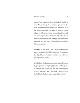 Fantasma Colorado 9
parts, Cyrus was one of the unlucky few able to
read. Now, staring down at an angry camel, the
man wondered if this animal was the cause of all
the commotion. Had this been an ordinary drom-
edary, he felt certain those who endured its wrath
would recognize it for the beast of burden it was.
Here in the afternoon Sun, though, the animal's fur
gleaming red like rage, the camel appeared any-
thing but prosaic.
Strapped to the brute's back was something bi-
zarre. Something horrible. Squinting, Cyrus swore
the object leashed atop the monster was a decom-
posing, human corpse.
Weeks later, the beast was spotted again. This time
by prospectors taking target practice. Although not
a single bullet found pay dirt, the deafening re-
ports of revolvers had caused the camel to sprint
for its life. In the frenzy, the head of the animal’s
 