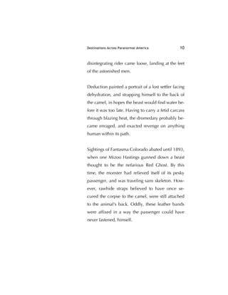 Destinations Across Paranormal America 10
disintegrating rider came loose, landing at the feet
of the astonished men.
Deduction painted a portrait of a lost settler facing
dehydration, and strapping himself to the back of
the camel, in hopes the beast would ﬁnd water be-
fore it was too late. Having to carry a fetid carcass
through blazing heat, the dromedary probably be-
came enraged, and exacted revenge on anything
human within its path.
Sightings of Fantasma Colorado abated until 1893,
when one Mizoo Hastings gunned down a beast
thought to be the nefarious Red Ghost. By this
time, the monster had relieved itself of its pesky
passenger, and was traveling sans skeleton. How-
ever, rawhide straps believed to have once se-
cured the corpse to the camel, were still attached
to the animal's back. Oddly, these leather bands
were afﬁxed in a way the passenger could have
never fastened, himself.
 