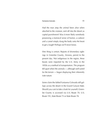 Fantasma Colorado 11
Had the man atop the animal been alive when
attached to the creature, sent off into the desert as
capital punishment? Was it more likely somebody
possessing a maniacal sense of humor, a cadaver
and a camel simply slung the body onto the beast
to get a laugh? Perhaps we'll never know.
One thing is certain. Reports of dromedary sight-
ings in Greenlee County, Arizona, persist to the
present day. Not indigenous to the region, these
beasts were imported by the U.S. Army in the
1850s as a method of transportation. The program
fell apart when the animals — although well suited
for the terrain — began displaying their inherently
irate nature.
Some claim the fabled Fantasma Colorado still gal-
lops across the desert in the Grand Canyon State.
Should you care to take a look for yourself, Green-
lee County is accessed via U.S. Route 70, U.S.
Route 191, State Route 75 or State Route 78.
 