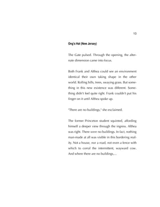 13
Ong's Hat (New Jersey)
The Gate pulsed. Through the opening, the alter-
nate dimension came into focus.
Both Frank and Althea could see an environment
identical their own taking shape in the other
world. Rolling hills, trees, swaying grass. But some-
thing in this new existence was different. Some-
thing didn't feel quite right. Frank couldn't put his
ﬁnger on it until Althea spoke up.
"There are no buildings," she exclaimed.
The former Princeton student squinted, affording
himself a deeper view through the ingress. Althea
was right. There were no buildings. In fact, nothing
man-made at all was visible in this bordering real-
ity. Not a house, nor a road, not even a fence with
which to corral the intermittent, wayward cow.
And where there are no buildings,...
 