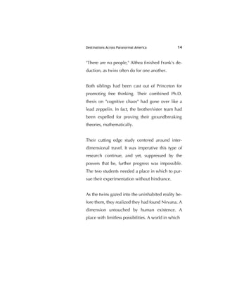 Destinations Across Paranormal America 14
"There are no people," Althea ﬁnished Frank's de-
duction, as twins often do for one another.
Both siblings had been cast out of Princeton for
promoting free thinking. Their combined Ph.D.
thesis on "cognitive chaos" had gone over like a
lead zeppelin. In fact, the brother/sister team had
been expelled for proving their groundbreaking
theories, mathematically.
Their cutting edge study centered around inter-
dimensional travel. It was imperative this type of
research continue, and yet, suppressed by the
powers that be, further progress was impossible.
The two students needed a place in which to pur-
sue their experimentation without hindrance.
As the twins gazed into the uninhabited reality be-
fore them, they realized they had found Nirvana. A
dimension untouched by human existence. A
place with limitless possibilities. A world in which
 