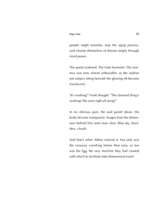 Ong’s Hat 15
people might someday stop the aging process,
and cleanse themselves of disease simply through
mind power.
The portal widened. The Gate hummed. The mur-
mur was now almost unbearable, as the orphan
test subject sitting beneath the glowing rift became
translucent.
"It's working!" Frank thought. "The damned thing's
working! We were right all along!"
In no obvious pain, the waif gazed about. His
body became transparent. Images from the dimen-
sion behind him were now clear. Blue sky, boul-
ders, clouds.
And that's when Althea noticed it. Not only was
the runaway vanishing before their eyes, so too
was the Egg, the very machine they had created
with which to facilitate inter-dimensional travel.
 