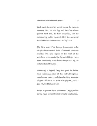 Destinations Across Paranormal America 16
Wide-eyed, the orphan turned toward the twins. A
moment later, he, the Egg and the Gate disap-
peared. With that, the hum dissipated, and the
neighboring reality vanished. Only the nocturnal
sounds of the forest remained at Ong's Hat.
The New Jersey Pine Barrens is no place to be
caught after sundown. Tales of ominous creatures
inundate this rural region. In the heart of the
weirdness once resided the hamlet of Ong's Hat, a
town supposedly titled due to one Jacob Ong, an
initial settler of the area.
According to legend, Ong was quite the ladies'
man, sweeping women off their feet with sophisti-
cated dance moves, and dress beﬁtting someone
of great afﬂuence. As with most gigolos, Jacob's
past returned to haunt him.
When a spurned lover discovered Ong's philan-
dering ways, she confronted him at a local dance.
 