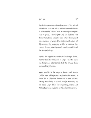 Ong’s Hat 17
The furious woman stripped the man of his prized
possession — a silk hat — and crushed the derby
to ruins before Jacob's eyes. Gathering his expen-
sive chapeau, a distraught Ong ran outside and
threw the hat into a nearby tree, where it remained
for a number of years. Due to the rural nature of
this region, the lonesome article of clothing be-
came a demarcation by which travelers could ﬁnd
the isolated village.
Today, the legendary landmark no longer exists.
Neither does the populace of Ong's Hat. The town
has long been abandoned, but the strange tales
surrounding it live on.
Most notable is the saga of Frank and Althea
Dobbs, twin siblings who reputedly discovered a
portal to an alternate dimension in this bucolic
setting. According to author Joseph Matheny, in
his book Ong's Hat: The Beginning, Frank and
Althea had been students of Princeton University.
 