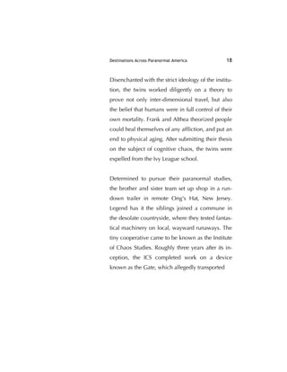 Destinations Across Paranormal America 18
Disenchanted with the strict ideology of the institu-
tion, the twins worked diligently on a theory to
prove not only inter-dimensional travel, but also
the belief that humans were in full control of their
own mortality. Frank and Althea theorized people
could heal themselves of any afﬂiction, and put an
end to physical aging. After submitting their thesis
on the subject of cognitive chaos, the twins were
expelled from the Ivy League school.
Determined to pursue their paranormal studies,
the brother and sister team set up shop in a run-
down trailer in remote Ong's Hat, New Jersey.
Legend has it the siblings joined a commune in
the desolate countryside, where they tested fantas-
tical machinery on local, wayward runaways. The
tiny cooperative came to be known as the Institute
of Chaos Studies. Roughly three years after its in-
ception, the ICS completed work on a device
known as the Gate, which allegedly transported
 