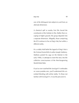 Ong’s Hat 19
one of the delinquent test subjects to and from an
alternate dimension.
A chemical spill at nearby Fort Dix forced the
constituents of the Institute to ﬂee. Rather than es-
caping to higher ground, the group departed into
a separate dimension. Allegedly, those comprising
the ICS continue to live at Ong's Hat, but within a
different reality.
It's a widely held belief the legend of Ong's Hat is
the ﬁctional brainchild of author Joseph Matheny.
Matheny posted his saga on the Internet in the
early 1990s, in attempts to insert the story into the
collective consciousness of the then-burgeoning
World Wide Web.
If you've ever watched the lonelygirl15 webisodes
on www.youtube.com, you'll understand this an-
ecdotal blending with online reality. To those not
familiar with lonelygirl15, it was the precursor to
 