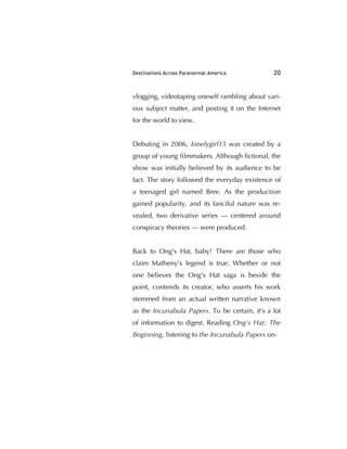 Destinations Across Paranormal America 20
vlogging, videotaping oneself rambling about vari-
ous subject matter, and posting it on the Internet
for the world to view.
Debuting in 2006, lonelygirl15 was created by a
group of young ﬁlmmakers. Although ﬁctional, the
show was initially believed by its audience to be
fact. The story followed the everyday existence of
a teenaged girl named Bree. As the production
gained popularity, and its fanciful nature was re-
vealed, two derivative series — centered around
conspiracy theories — were produced.
Back to Ong's Hat, baby! There are those who
claim Matheny's legend is true. Whether or not
one believes the Ong's Hat saga is beside the
point, contends its creator, who asserts his work
stemmed from an actual written narrative known
as the Incunabula Papers. To be certain, it's a lot
of information to digest. Reading Ong's Hat: The
Beginning, listening to the Incunabula Papers on-
 