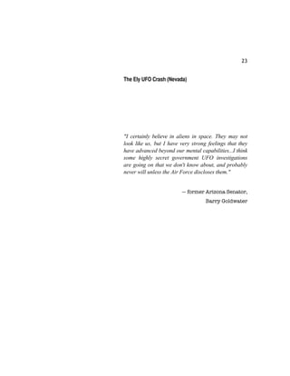 23
The Ely UFO Crash (Nevada)
"I certainly believe in aliens in space. They may not
look like us, but I have very strong feelings that they
have advanced beyond our mental capabilities...I think
some highly secret government UFO investigations
are going on that we don't know about, and probably
never will unless the Air Force discloses them."
— former Arizona Senator,
Barry Goldwater
 