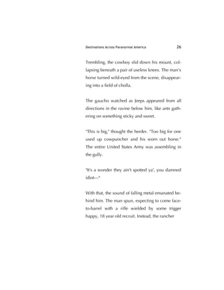 Destinations Across Paranormal America 26
Trembling, the cowboy slid down his mount, col-
lapsing beneath a pair of useless knees. The man's
horse turned wild-eyed from the scene, disappear-
ing into a ﬁeld of cholla.
The gaucho watched as Jeeps appeared from all
directions in the ravine below him, like ants gath-
ering on something sticky and sweet.
"This is big," thought the herder. "Too big for one
used up cowpuncher and his worn out horse."
The entire United States Army was assembling in
the gully.
"It's a wonder they ain't spotted ya', you damned
idiot—“
With that, the sound of falling metal emanated be-
hind him. The man spun, expecting to come face-
to-barrel with a riﬂe wielded by some trigger
happy, 18 year old recruit. Instead, the rancher
 