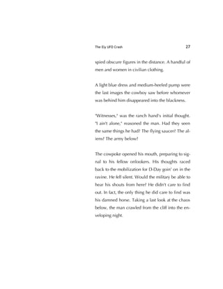 The Ely UFO Crash 27
spied obscure ﬁgures in the distance. A handful of
men and women in civilian clothing.
A light blue dress and medium-heeled pump were
the last images the cowboy saw before whomever
was behind him disappeared into the blackness.
"Witnesses," was the ranch hand's initial thought.
"I ain't alone," reasoned the man. Had they seen
the same things he had? The ﬂying saucer? The al-
iens? The army below?
The cowpoke opened his mouth, preparing to sig-
nal to his fellow onlookers. His thoughts raced
back to the mobilization for D-Day goin' on in the
ravine. He fell silent. Would the military be able to
hear his shouts from here? He didn't care to ﬁnd
out. In fact, the only thing he did care to ﬁnd was
his damned horse. Taking a last look at the chaos
below, the man crawled from the cliff into the en-
veloping night.
 