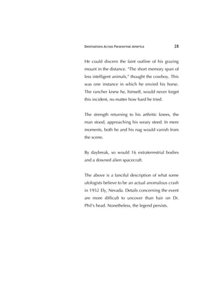 Destinations Across Paranormal America 28
He could discern the faint outline of his grazing
mount in the distance. "The short memory span of
less intelligent animals,” thought the cowboy. This
was one instance in which he envied his horse.
The rancher knew he, himself, would never forget
this incident, no matter how hard he tried.
The strength returning to his arthritic knees, the
man stood, approaching his weary steed. In mere
moments, both he and his nag would vanish from
the scene.
By daybreak, so would 16 extraterrestrial bodies
and a downed alien spacecraft.
The above is a fanciful description of what some
ufologists believe to be an actual anomalous crash
in 1952 Ely, Nevada. Details concerning the event
are more difﬁcult to uncover than hair on Dr.
Phil's head. Nonetheless, the legend persists.
 