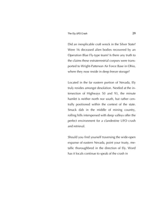 The Ely UFO Crash 29
Did an inexplicable craft wreck in the Silver State?
Were 16 deceased alien bodies recovered by an
Operation Blue Fly-type team? Is there any truth to
the claims these extraterrestrial corpses were trans-
ported to Wright-Patterson Air Force Base in Ohio,
where they now reside in deep freeze storage?
Located in the far eastern portion of Nevada, Ely
truly resides amongst desolation. Nestled at the in-
tersection of Highways 50 and 93, the minute
hamlet is neither north nor south, but rather cen-
trally positioned within the context of the state.
Smack dab in the middle of mining country,
rolling hills interspersed with deep valleys offer the
perfect environment for a clandestine UFO crash
and retrieval.
Should you ﬁnd yourself traversing the wide-open
expanse of eastern Nevada, point your trusty, me-
tallic thoroughbred in the direction of Ely. Word
has it locals continue to speak of the crash in
 