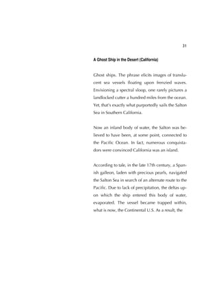 31
A Ghost Ship in the Desert (California)
Ghost ships. The phrase elicits images of translu-
cent sea vessels ﬂoating upon frenzied waves.
Envisioning a spectral sloop, one rarely pictures a
landlocked cutter a hundred miles from the ocean.
Yet, that's exactly what purportedly sails the Salton
Sea in Southern California.
Now an inland body of water, the Salton was be-
lieved to have been, at some point, connected to
the Paciﬁc Ocean. In fact, numerous conquista-
dors were convinced California was an island.
According to tale, in the late 17th century, a Span-
ish galleon, laden with precious pearls, navigated
the Salton Sea in search of an alternate route to the
Paciﬁc. Due to lack of precipitation, the deltas up-
on which the ship entered this body of water,
evaporated. The vessel became trapped within,
what is now, the Continental U.S. As a result, the
 