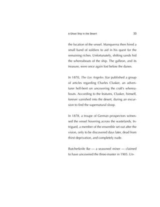 A Ghost Ship in the Desert 33
the location of the vessel. Manquerna then hired a
small band of soldiers to aid in his quest for the
remaining riches. Unfortunately, shifting sands hid
the whereabouts of the ship. The galleon, and its
treasure, were once again lost below the dunes.
In 1870, The Los Angeles Star published a group
of articles regarding Charles Clusker, an adven-
turer hell-bent on uncovering the craft's wherea-
bouts. According to the features, Clusker, himself,
forever vanished into the desert, during an excur-
sion to ﬁnd the supernatural sloop.
In 1878, a troupe of German prospectors witnes-
sed the vessel hovering across the wastelands. In-
trigued, a member of the ensemble set out after the
vision, only to be discovered days later, dead from
thirst deprivation, and completely nude.
Butcherknife Ike — a seasoned miner — claimed
to have uncovered the three-master in 1905. Un-
 