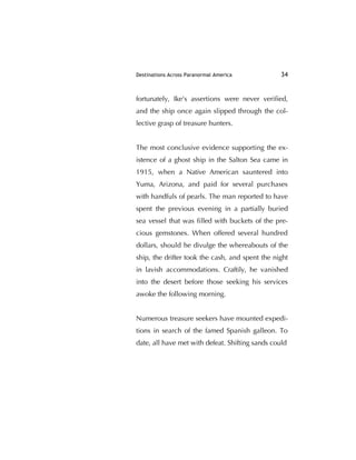 Destinations Across Paranormal America 34
fortunately, Ike's assertions were never veriﬁed,
and the ship once again slipped through the col-
lective grasp of treasure hunters.
The most conclusive evidence supporting the ex-
istence of a ghost ship in the Salton Sea came in
1915, when a Native American sauntered into
Yuma, Arizona, and paid for several purchases
with handfuls of pearls. The man reported to have
spent the previous evening in a partially buried
sea vessel that was ﬁlled with buckets of the pre-
cious gemstones. When offered several hundred
dollars, should he divulge the whereabouts of the
ship, the drifter took the cash, and spent the night
in lavish accommodations. Craftily, he vanished
into the desert before those seeking his services
awoke the following morning.
Numerous treasure seekers have mounted expedi-
tions in search of the famed Spanish galleon. To
date, all have met with defeat. Shifting sands could
 