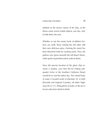 A Ghost Ship in the Desert 35
attribute to the elusive nature of the ship, as the
dunes easily reveal sizable objects, one day, only
to hide them, the next.
Whether or not this meaty hunk of folklore har-
bors any truth, those relating the tale often add
their own delicious spice, claiming the vessel has
been bleached white by swirling sands. Thus, the
galleon now glows beneath the full desert Moon,
while spirits of perished sailors walk its decks.
Since the precise location of the ghost ship re-
mains a mystery, your best bet for ﬁnding anti-
quated riches in the Southern California Desert
would be to visit the Salton Sea. This inland body
of water is located south of Interstate 10, in both
Riverside and Imperial Counties, off either High-
ways 86 or 111. Bring plenty of water, as the sea is
far too salty from which to drink.
 