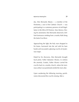Mysterious Healing Dirt 39
day. Don Bernardo Abeyta — a member of the
Penitentes, a sect of the Catholic Church — was
participating in a customary penance of self-ﬂagel-
lation in the hills of El Portrero, New Mexico. Dur-
ing his atonement, Don Bernardo observed a bril-
liant luminance emitting from a nearby bluff along
the Santa Cruz River.
Approaching the light, the holy man dropped to
his knees, burrowed into the soil with his bare
hands and excavated a glowing cruciﬁx of myster-
ious origin.
Elated by his discovery, Don Bernardo brought
local priest, Father Sabastian Alvarez, to witness
the anomaly. Ecstatic, Father Alvarez carried the
cruciﬁx back to a nearby church, where the lumi-
nous artifact was positioned amidst the main altar.
Upon awakening the following morning, parish-
ioners discovered the cruciﬁx missing. After a
 
