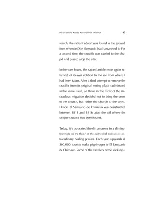 Destinations Across Paranormal America 40
search, the radiant object was found in the ground
from whence Don Bernardo had unearthed it. For
a second time, the cruciﬁx was carried to the cha-
pel and placed atop the altar.
In the wee hours, the sacred article once again re-
turned, of its own volition, to the soil from where it
had been taken. After a third attempt to remove the
cruciﬁx from its original resting place culminated
in the same result, all those in the midst of the mi-
raculous migration decided not to bring the cross
to the church, but rather the church to the cross.
Hence, El Santuario de Chimayo was constructed
between 1814 and 1816, atop the soil where the
unique cruciﬁx had been found.
Today, it's purported the dirt amassed in a diminu-
tive hole in the ﬂoor of the cathedral possesses ex-
traordinary healing powers. Each year, upwards of
300,000 tourists make pilgrimages to El Santuario
de Chimayo. Some of the travelers come seeking a
 