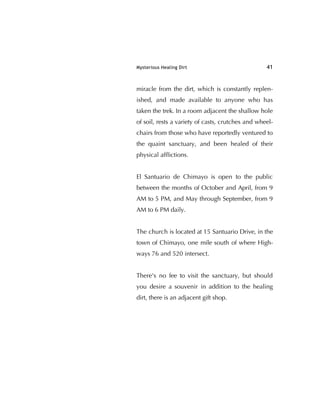 Mysterious Healing Dirt 41
miracle from the dirt, which is constantly replen-
ished, and made available to anyone who has
taken the trek. In a room adjacent the shallow hole
of soil, rests a variety of casts, crutches and wheel-
chairs from those who have reportedly ventured to
the quaint sanctuary, and been healed of their
physical afﬂictions.
El Santuario de Chimayo is open to the public
between the months of October and April, from 9
AM to 5 PM, and May through September, from 9
AM to 6 PM daily.
The church is located at 15 Santuario Drive, in the
town of Chimayo, one mile south of where High-
ways 76 and 520 intersect.
There's no fee to visit the sanctuary, but should
you desire a souvenir in addition to the healing
dirt, there is an adjacent gift shop.
 