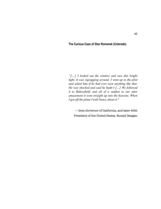 43
The Curious Case of Stan Romanek (Colorado)
“[…] I looked out the window and saw this bright
light. It was zigzagging around. I went up to the pilot
and asked him if he had ever seen anything like that.
He was shocked and said he hadn’t […] We followed
it to Bakersfield, and all of a sudden to our utter
amazement it went straight up into the heavens. When
I got off the plane I told Nancy about it."
— then-Governor of California, and later-40th
President of the United States, Ronald Reagan
 