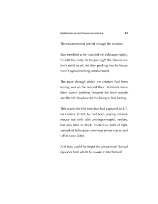 Destinations Across Paranormal America 44
The extraterrestrial peered through the window.
Stan trembled as he watched the videotape replay.
"Could this really be happening?" the Denver na-
tive’s mind raced. An alien peeking into his house
wasn't typical evening entertainment.
The pane through which the creature had been
leering was on the second ﬂoor. Romanek knew
there wasn't anything between the lawn outside
and the sill. No place for this being to ﬁnd footing.
This wasn't the ﬁrst time Stan had captured an E.T.
on camera. In fact, he had been playing cat-and-
mouse not only with anthropomorphic entities,
but also Men in Black, mysterious balls of light,
unmarked helicopters, ominous phone voices and
UFOs since 2000.
And how could he forget the abductions? Surreal
episodes from which he awoke to ﬁnd himself
 