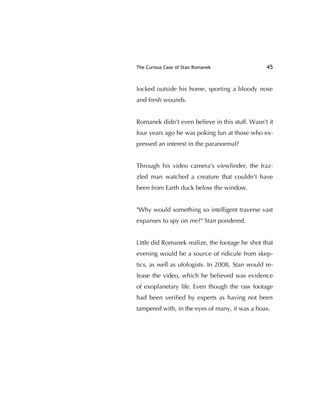 The Curious Case of Stan Romanek 45
locked outside his home, sporting a bloody nose
and fresh wounds.
Romanek didn't even believe in this stuff. Wasn't it
four years ago he was poking fun at those who ex-
pressed an interest in the paranormal?
Through his video camera's viewﬁnder, the fraz-
zled man watched a creature that couldn't have
been from Earth duck below the window.
"Why would something so intelligent traverse vast
expanses to spy on me?" Stan pondered.
Little did Romanek realize, the footage he shot that
evening would be a source of ridicule from skep-
tics, as well as ufologists. In 2008, Stan would re-
lease the video, which he believed was evidence
of exoplanetary life. Even though the raw footage
had been veriﬁed by experts as having not been
tampered with, in the eyes of many, it was a hoax.
 