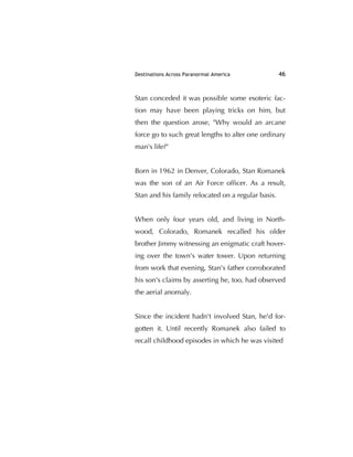 Destinations Across Paranormal America 46
Stan conceded it was possible some esoteric fac-
tion may have been playing tricks on him, but
then the question arose, "Why would an arcane
force go to such great lengths to alter one ordinary
man's life?"
Born in 1962 in Denver, Colorado, Stan Romanek
was the son of an Air Force ofﬁcer. As a result,
Stan and his family relocated on a regular basis.
When only four years old, and living in North-
wood, Colorado, Romanek recalled his older
brother Jimmy witnessing an enigmatic craft hover-
ing over the town's water tower. Upon returning
from work that evening, Stan's father corroborated
his son's claims by asserting he, too, had observed
the aerial anomaly.
Since the incident hadn't involved Stan, he'd for-
gotten it. Until recently Romanek also failed to
recall childhood episodes in which he was visited
 