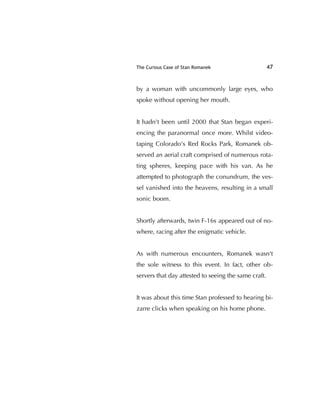 The Curious Case of Stan Romanek 47
by a woman with uncommonly large eyes, who
spoke without opening her mouth.
It hadn't been until 2000 that Stan began experi-
encing the paranormal once more. Whilst video-
taping Colorado's Red Rocks Park, Romanek ob-
served an aerial craft comprised of numerous rota-
ting spheres, keeping pace with his van. As he
attempted to photograph the conundrum, the ves-
sel vanished into the heavens, resulting in a small
sonic boom.
Shortly afterwards, twin F-16s appeared out of no-
where, racing after the enigmatic vehicle.
As with numerous encounters, Romanek wasn't
the sole witness to this event. In fact, other ob-
servers that day attested to seeing the same craft.
It was about this time Stan professed to hearing bi-
zarre clicks when speaking on his home phone.
 