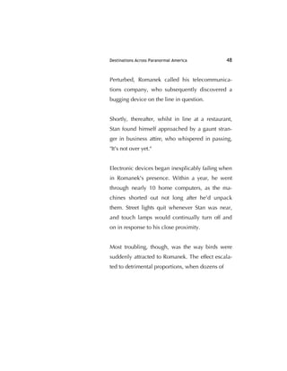 Destinations Across Paranormal America 48
Perturbed, Romanek called his telecommunica-
tions company, who subsequently discovered a
bugging device on the line in question.
Shortly, thereafter, whilst in line at a restaurant,
Stan found himself approached by a gaunt stran-
ger in business attire, who whispered in passing,
"It's not over yet."
Electronic devices began inexplicably failing when
in Romanek's presence. Within a year, he went
through nearly 10 home computers, as the ma-
chines shorted out not long after he'd unpack
them. Street lights quit whenever Stan was near,
and touch lamps would continually turn off and
on in response to his close proximity.
Most troubling, though, was the way birds were
suddenly attracted to Romanek. The effect escala-
ted to detrimental proportions, when dozens of
 